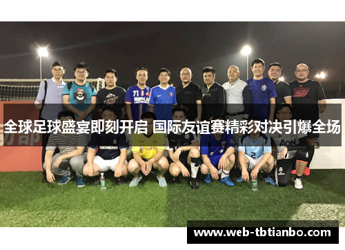 全球足球盛宴即刻开启 国际友谊赛精彩对决引爆全场