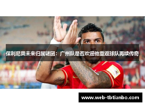 保利尼奥未来归属谜团：广州队是否欢迎他重返球队再续传奇
