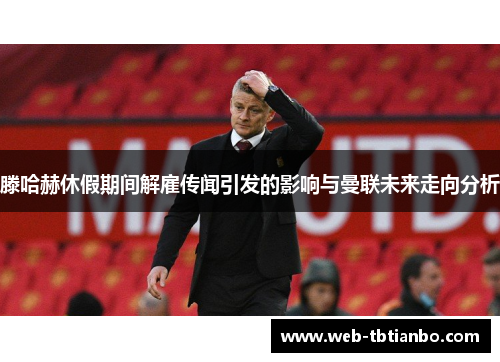 滕哈赫休假期间解雇传闻引发的影响与曼联未来走向分析