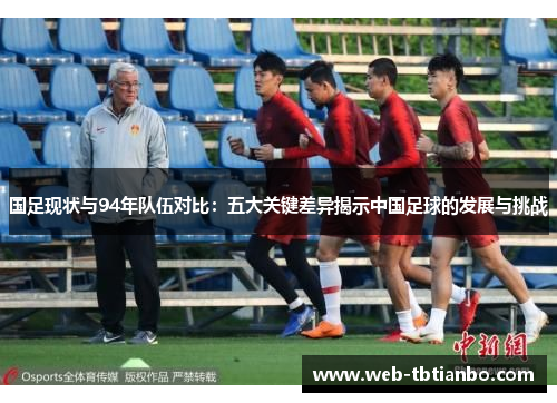 国足现状与94年队伍对比：五大关键差异揭示中国足球的发展与挑战