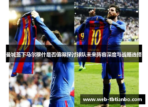 曼城签下马尔穆什是否值得探讨球队未来阵容深度与战略选择