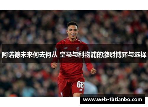 阿诺德未来何去何从 皇马与利物浦的激烈博弈与选择