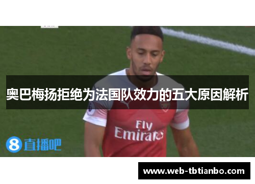 奥巴梅扬拒绝为法国队效力的五大原因解析